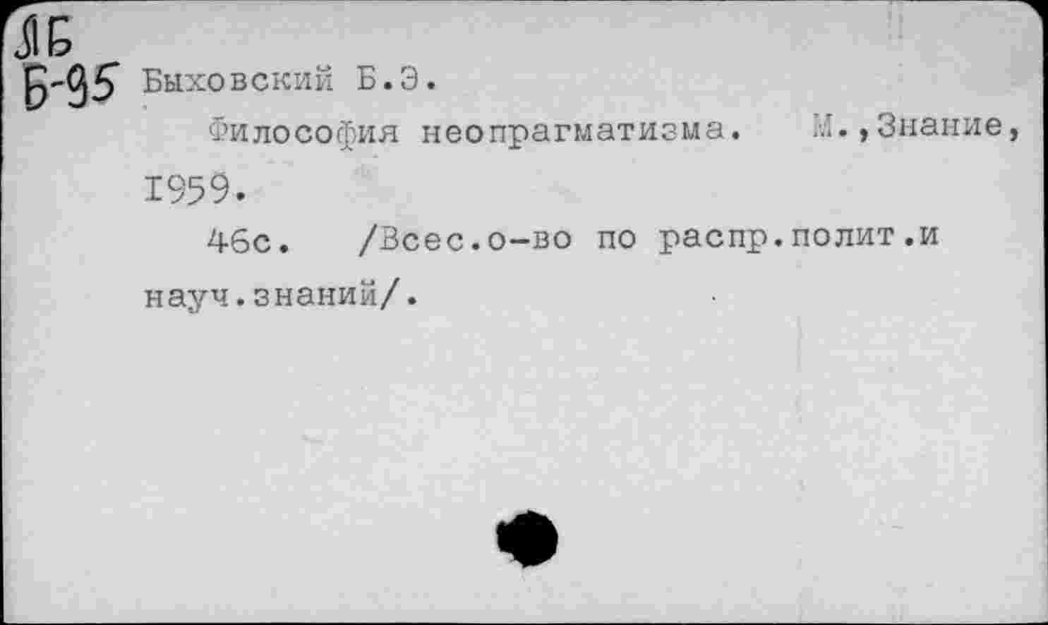 ﻿Быховский Б.Э.
Философия неопрагматизма. И.,Знание, 1959.
46с. /Всес.о-во по распр.полит.и науч.знаний/.